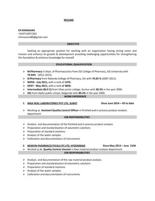RESUME
CH.RANGAIAH
+919712057203
chinnanani89@gmail.com
OBJECTIVE
Seeking an appropriate position for working with an organization having strong vision and
mission and enhance its growth & development providing challenging opportunities for strengthening
the foundation & enhance knowledge for oneself.
EDUCATIONAL QUALIFICATION
 M.Pharmacy in Dept. of Pharmaceutics from JSS College of Pharmacy, JSS University with
79.64% (2011-2013).
 B.Pharmacy from Nalanda College of Pharmacy, OU with 76.05 % (2007-2011).
 NIPER - July 2011, with a rank of 1376.
 GPAT - May 2011, with a rank of 4850.
 Intermediate (Bi.P.C) from Vikas junior college, Guntur with 90.3% in the year 2006.
 SSC from Alpha public school, Nalgonda with 89.3% in the year 2004.
WORK EXPERIENCE
1. MAX HEAL LABORATORIES PVT LTD, SURAT Since June 2014 – till to date
 Working as Assistant Quality Control Officer in finished and in process product analysis
department
JOB RESPONSIBILITIES
 Analysis and documentation of the finished and in process product analysis
 Preparation and standardization of volumetric solutions
 Preparation of standard solutions
 Analysis of the water samples
 Calibration and documentation of instruments
2. NEWFIN PHARMACEUTICALS (P) LTD, HYDERABAD Since May 2013 – June 2104
 Worked as Jr. Quality Control chemist in Raw material product analysis department
JOB RESPONSIBILITIES
 Analysis and documentation of the raw material product analysis
 Preparation and standardization of volumetric solutions
 Preparation of standard solutions
 Analysis of the water samples
 Calibration and documentation of instruments
 