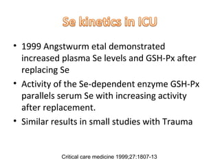• 1999 Angstwurm etal demonstrated
increased plasma Se levels and GSH-Px after
replacing Se
• Activity of the Se-dependent enzyme GSH-Px
parallels serum Se with increasing activity
after replacement.
• Similar results in small studies with Trauma
Critical care medicine 1999;27:1807-13
 