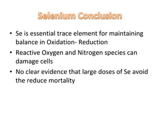 • Se is essential trace element for maintaining
balance in Oxidation- Reduction
• Reactive Oxygen and Nitrogen species can
damage cells
• No clear evidence that large doses of Se avoid
the reduce mortality
 