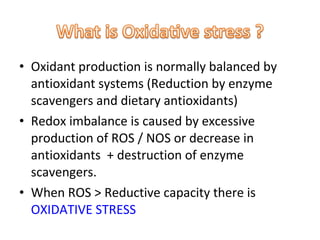 • Oxidant production is normally balanced by
antioxidant systems (Reduction by enzyme
scavengers and dietary antioxidants)
• Redox imbalance is caused by excessive
production of ROS / NOS or decrease in
antioxidants + destruction of enzyme
scavengers.
• When ROS > Reductive capacity there is
OXIDATIVE STRESS
 