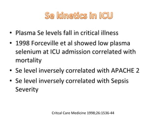 • Plasma Se levels fall in critical illness
• 1998 Forceville et al showed low plasma
selenium at ICU admission correlated with
mortality
• Se level inversely correlated with APACHE 2
• Se level inversely correlated with Sepsis
Severity
Critcal Care Medicine 1998;26:1536-44
 