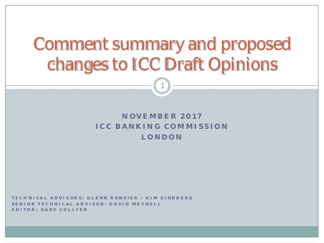 N O V E M B E R 2 0 1 7
I C C B A N K I N G C O M M I S S I O N
L O N D O N
1
Comment summary and proposed
changes to ICC Draft Opinions
T E C H N I C A L A D V I S O R S : G L E N N R A N S I E R / K I M S I N D B E R G
S E N I O R T E C H N I C A L A D V I S O R : D A V I D M E Y N E L L
E D I T O R : G A R Y C O L L Y E R
 