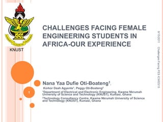 CHALLENGES FACING FEMALE




                                                                                  8/15/2011
            ENGINEERING STUDENTS IN
            AFRICA-OUR EXPERIENCE




                                                                                  Challenges Facing FES ICWES15
KNUST




            Nana Yaa Dufie Oti-Boateng1,
             Korkor Daah Agyente1, Peggy Oti-Boateng2
            1Department of Electrical and Electronic Engineering, Kwame Nkrumah
        1
            University of Science and Technology (KNUST), Kumasi, Ghana
            2Technology Consultancy Centre, Kwame Nkrumah University of Science
            and Technology (KNUST), Kumasi, Ghana
 