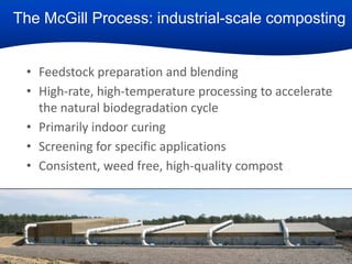 The McGill Process: industrial-scale composting
• Feedstock preparation and blending
• High-rate, high-temperature processing to accelerate
the natural biodegradation cycle
• Primarily indoor curing
• Screening for specific applications
• Consistent, weed free, high-quality compost

16

 