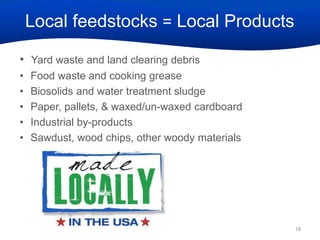 Local feedstocks = Local Products
• Yard waste and land clearing debris
•
•
•
•
•

Food waste and cooking grease
Biosolids and water treatment sludge
Paper, pallets, & waxed/un-waxed cardboard
Industrial by-products
Sawdust, wood chips, other woody materials

18

 