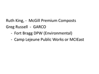 Ruth King, - McGill Premium Composts
Greg Russell - GARCO
- Fort Bragg DPW (Environmental)
- Camp Lejeune Public Works or MCIEast

 