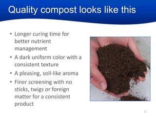 Quality compost looks like this
• Longer curing time for
better nutrient
management
• A dark uniform color with a
consistent texture
• A pleasing, soil-like aroma
• Finer screening with no
sticks, twigs or foreign
matter for a consistent
product
21

 