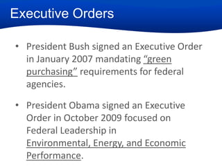 Executive Orders
• President Bush signed an Executive Order
in January 2007 mandating “green
purchasing” requirements for federal
agencies.
• President Obama signed an Executive
Order in October 2009 focused on
Federal Leadership in
Environmental, Energy, and Economic
Performance.

 