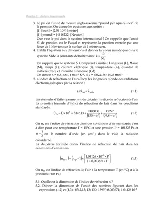 Chapitre 1. : Analyse dimensionnelle
3. Le psi est l’unité de mesure anglo-saxonne “pound per square inch” de
la pression. On donne les équations aux unités :
{1} [inch] = {2.54 10-2} [mètre]
{1} [pound] = {4448222} [Newton]
Que vaut le psi dans le système international ? On rappelle que l’unité
SI de pression est le Pascal et représente la pression exercée par une
force de 1 Newton sur la surface de 1 mètre carré.
4. Etablir l’équation aux dimensions et donner la valeur numérique dans le
système SI de la constante de Boltzmann :
AN
R
k =
On rappelle que le système SI Comprend 7 unités : Longueur (L), Masse
(M), temps (T), courant électrique (I), température (K), quantité de
matière (mol), et intensité lumineuse (Cd).
On donne R = 8.314510 J mol-1 K-1, NA = 6.0221367 1023 mol-1
5. L’indice de réfraction de l’air affecte les longueurs d’onde des radiations
électromagnétiques par la relation :
videairn λ=λ× (1.1)
Les formules d’Edlen permettent de calculer l’indice de réfraction de l’air
La première formule d’indice de réfraction de l’air dans les conditions
standards.
( )
( ) ( )22
8
s
8,39
15997
130
2406030
13,8342101n
σ−
+
σ−
+=×− (1.2)
Où ns est l’indice de réfraction dans des conditions d’air standards, c’est
à dire pour une température T = 15°C et une pression P = 101325 Pa et
σ =
1
λ
est le nombre d’onde (en µm-1) dans le vide la radiation
considérée.
La deuxième formule donne l’indice de réfraction de l’air dans les
conditions d’utilisation.
( ) ( ) 





×+
××
×−=
−
−
T003671,01
P1004126,1
1nn
5
tp1tp (1.3)
Où ntp est l’indice de réfraction de l’air à la température T (en °C) et à la
pression P (en Pa)
5.1. Quelle est la dimension de l’indice de réfraction n ?
5.2. Donner la dimension de l’unité des nombres figurant dans les
expressions (1.2) et (1.3) : 8342,13; 13; 130; 15997; 0,003671; 1.04126 10-5
 