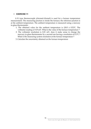 ______________________________________
Exercices Corrigés de Mesure et Instrumentation
96
EXERCISE 11
A K type thermocouple (chromel-Alumel) is used for a furnace temperature
measurement. The measuring junction is inside the furnace; the reference junction is
at the ambient temperature. The ambient temperature is measured using a mercury
in glass thermometer.
1. The obtained value for the ambient temperature is (18.0 ± 0.5)°C. The
voltmeter reading is 9.19 mV. What is the value of the furnace temperature ?
2. The voltmeter resolution is 0.01 mV, does it make sense to change the
mercury in glass thermometer by a second one having a resolution of 0.1°C ?
What is the measuring system resolution at the furnace temperature ?
3. Calculate the uncertainty obtained on the furnace temperature
 