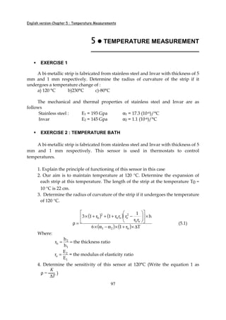 English version-Chapter 5 : Temperature Measurements
97
5555 TEMPERATURE MEASUREMENT
________________________________
EXERCISE 1
A bi-metallic strip is fabricated from stainless steel and Invar with thickness of 5
mm and 1 mm respectively. Determine the radius of curvature of the strip if it
undergoes a temperature change of :
a) 120 °C b)230°C c)-80°C
The mechanical and thermal properties of stainless steel and Invar are as
follows
Stainless steel : E1 = 193 Gpa α1 = 17.3 (10-6)/°C
Invar E2 = 145 Gpa α2 = 1.1 (10-6)/°C
EXERCISE 2 : TEMPERATURE BATH
A bi-metallic strip is fabricated from stainless steel and Invar with thickness of 5
mm and 1 mm respectively. This sensor is used in thermostats to control
temperatures.
1. Explain the principle of functioning of this sensor in this case
2. Our aim is to maintain temperature at 120 °C. Determine the expansion of
each strip at this temperature. The length of the strip at the temperature T0 =
10 °C is 22 cm.
3. Determine the radius of curvature of the strip if it undergoes the temperature
of 120 °C.
( ) ( )
( ) ( ) Tr16
h
rr
1
rrr1r13
h21
eh
2
eeh
2
h
∆×+×α−α×
×











−+++×
=ρ (5.1)
Where:
1
2
h
h
h
r = = the thickness ratio
1
2
e
E
E
r = = the modulus of elasticity ratio
4. Determine the sensitivity of this sensor at 120°C (Write the equation 1 as
ρ =
K
∆T
)
 