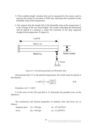 ______________________________________
Exercices Corrigés de Mesure et Instrumentation
98
5. If the smallest length variation that can be measured by the sensor used to
measure the radius of curvature is 0.001 mm, determine the resolution of the
bimetallic strip at this temperature.
6. We suppose that the length L(T) of the bimetallic strip at the temperature T,
is the average of the two strip lengths. The switch controlling the thermostat
will be placed at a distance e under the extremity of the strip supposed
straight at the temperature T0 (figure 1).
h
Switch
Metal 1; α1
Metal 2;α2 Switch contact
e
L0 at T0
Figure 5.1. Functioning principle of a Bimetallic strip
Demonstrate that if T is the desired temperature, the switch must be placed at
the distance:
( ) 













ρ
−×ρ=
)T(
)T(L
cos1Te (5.2)
Calculate e for T = 120°C
5. If the error on the L(T) and ρ(T) is 1% determine the possible error on the
distance e.
The mechanical and thermal properties of stainless steel and Invar are as
follows :
Stainless steel : E1 = 193 Gpa α1 = 17.3 (10-6)/°C
Invar E2 = 145 Gpa α2 = 1.1 (10-6)/°C
 