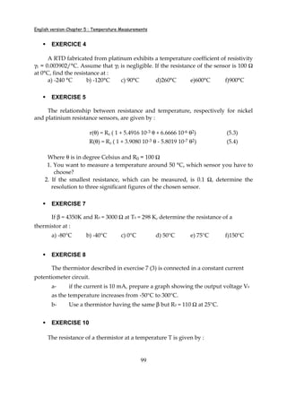 English version-Chapter 5 : Temperature Measurements
99
EXERCICE 4
A RTD fabricated from platinum exhibits a temperature coefficient of resistivity
γ1 = 0.003902/°C. Assume that γ2 is negligible. If the resistance of the sensor is 100 Ω
at 0°C, find the resistance at :
a) -240 °C b) -120°C c) 90°C d)260°C e)600°C f)900°C
EXERCISE 5
The relationship between resistance and temperature, respectively for nickel
and platinium resistance sensors, are given by :
r(θ) = R0 ( 1 + 5.4916 10-3 θ + 6.6666 10-6 θ2) (5.3)
R(θ) = R0 ( 1 + 3.9080 10-3 θ - 5.8019 10-7 θ2) (5.4)
Where θ is in degree Celsius and R0 = 100 Ω
1. You want to measure a temperature around 50 °C, which sensor you have to
choose?
2. If the smallest resistance, which can be measured, is 0.1 Ω, determine the
resolution to three significant figures of the chosen sensor.
EXERCISE 7
If β = 4350K and R0 = 3000 Ω at T0 = 298 K, determine the resistance of a
thermistor at :
a) -80°C b) -40°C c) 0°C d) 50°C e) 75°C f)150°C
EXERCISE 8
The thermistor described in exercise 7 (3) is connected in a constant current
potentiometer circuit.
a- if the current is 10 mA, prepare a graph showing the output voltage V0
as the temperature increases from -50°C to 300°C.
b- Use a thermistor having the same β but R0 = 110 Ω at 25°C.
EXERCISE 10
The resistance of a thermistor at a temperature T is given by :
 