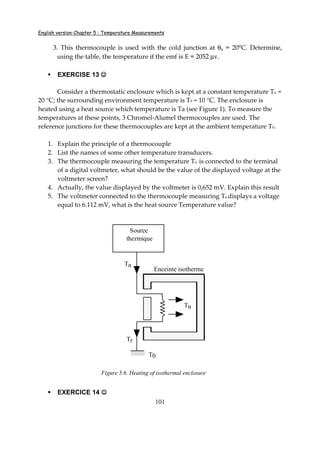 English version-Chapter 5 : Temperature Measurements
101
3. This thermocouple is used with the cold junction at θs = 20°C. Determine,
using the table, the temperature if the emf is E = 2052 µv.
EXERCISE 13 ☺☺☺☺
Consider a thermostatic enclosure which is kept at a constant temperature Tu =
20 °C; the surrounding environment temperature is T0 = 10 °C. The enclosure is
heated using a heat source which temperature is Ta (see Figure 1). To measure the
temperatures at these points, 3 Chromel-Alumel thermocouples are used. The
reference junctions for these thermocouples are kept at the ambient temperature T0.
1. Explain the principle of a thermocouple
2. List the names of some other temperature transducers.
3. The thermocouple measuring the temperature Tu is connected to the terminal
of a digital voltmeter, what should be the value of the displayed voltage at the
voltmeter screen?
4. Actually, the value displayed by the voltmeter is 0,652 mV. Explain this result
5. The voltmeter connected to the thermocouple measuring Ta displays a voltage
equal to 6.112 mV, what is the heat source Temperature value?
Source
thermique
T0
Enceinte isotherme
Ta
Tr
Tu
Figure 5.6. Heating of isothermal enclosure
EXERCICE 14 ☺☺☺☺
 