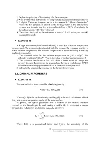 ______________________________________
Exercices Corrigés de Mesure et Instrumentation
102
1. Explain the principle of functioning of a thermocouple,
2. What are the other instruments for temperature measurement that you know?
3. A digital Voltmeter is connected to a thermocouple ”Alumel-Constantan”
whose the hot junction is placed in the boiling water at the atmospheric
pressure and the cold junction at the ambient (Tamb = 20°C). What should be
the voltage displayed by the voltmeter?
4. The value displayed by the voltmeter is in fact 2.3 mV, what you remark?
Interpret the result.
EXERCISE 15
A K type thermocouple (Chromel-Alumel) is used for a furnace temperature
measurement. The measuring junction is inside the furnace; the reference junction is
at the ambient temperature. The ambient temperature is measured using a mercury
in glass thermometer.
1. The obtained value for the ambient temperature is (18.0 ± 0.5)°C. The
voltmeter reading is 9.19 mV. What is the value of the furnace temperature ?
2. The voltmeter resolution is 0.01 mV, does it make sense to change the
mercury in glass thermometer by a second one having a resolution of 0.1°C ?
What is the measuring system resolution at the furnace temperature ?
3. Calculate the uncertainty obtained on the furnace temperature
5.5. OPTICAL PYROMETERS
EXERCISE 18
The total radiation from a non-black body is given by :
Wλ(T) = ε(λ, T) Wλ,B(T) (5.4)
Where ε(λ, T) is the total emissivity and Wλ,B(T) is the total radiation of a black
body at the same temperature and with the same surface.
In general, the optical pyrometer uses a fraction of the emitted spectrum
centred on the Wavelength λ0 and having a width ∆λ. A photoelectric sensor
converts this radiation in an electrical signal, Sel given by :
∫
λ∆
+λ
λ∆
−λ
λ λ×λ×λ=
2
2
del
0
0
d).T(W)(S)(KS (5.4)
Where K(λ) is a geometrical factor and Sd(λ) is the emissivity of the
 
