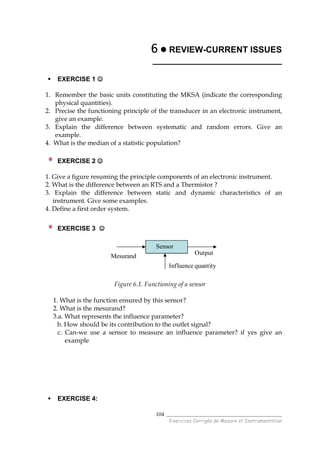 ______________________________________
Exercices Corrigés de Mesure et Instrumentation
104
6666 REVIEW-CURRENT ISSUES
___________________________
EXERCISE 1 ☺☺☺☺
1. Remember the basic units constituting the MKSA (indicate the corresponding
physical quantities).
2. Precise the functioning principle of the transducer in an electronic instrument,
give an example.
3. Explain the difference between systematic and random errors. Give an
example.
4. What is the median of a statistic population?
EXERCISE 2 ☺☺☺☺
1. Give a figure resuming the principle components of an electronic instrument.
2. What is the difference between an RTS and a Thermistor ?
3. Explain the difference between static and dynamic characteristics of an
instrument. Give some examples.
4. Define a first order system.
EXERCISE 3 ☺☺☺☺
Mesurand
Sensor
Output
Influence quantity
Figure 6.1. Functioning of a sensor
1. What is the function ensured by this sensor?
2. What is the mesurand?
3.a. What represents the influence parameter?
b. How should be its contribution to the outlet signal?
c. Can-we use a sensor to measure an influence parameter? if yes give an
example
EXERCISE 4:
 