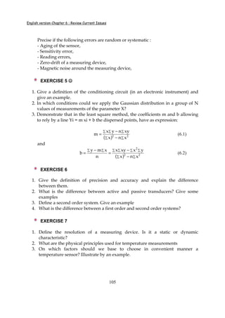 English version-Chapter 6 : Review Current Issues
105
Precise if the following errors are random or systematic :
- Aging of the sensor,
- Sensitivity error,
- Reading errors,
- Zero-drift of a measuring device,
- Magnetic noise around the measuring device,
EXERCISE 5 ☺☺☺☺
1. Give a definition of the conditioning circuit (in an electronic instrument) and
give an example.
2. In which conditions could we apply the Gaussian distribution in a group of N
values of measurements of the parameter X?
3. Demonstrate that in the least square method, the coefficients m and b allowing
to rely by a line Yi = m xi + b the dispersed points, have as expression:
( ) ∑∑
∑∑∑
−
−
= 22
xnx
xynyx
m (6.1)
and
( ) ∑∑
∑ ∑ ∑ ∑∑ ∑
−
−
=
−
= 22
2
xnx
yxxyx
n
xmy
b (6.2)
EXERCISE 6
1. Give the definition of precision and accuracy and explain the difference
between them.
2. What is the difference between active and passive transducers? Give some
examples
3. Define a second order system. Give an example
4. What is the difference between a first order and second order systems?
EXERCISE 7
1. Define the resolution of a measuring device. Is it a static or dynamic
characteristic?
2. What are the physical principles used for temperature measurements
3. On which factors should we base to choose in convenient manner a
temperature sensor? Illustrate by an example.
 