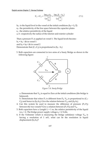 English version-Chapter 7 : Review Problems
107
( )






−πε
+






επε
==
a
b
Ln
hL2
b
a
Ln
h2
CC 000r0
21 (7.1)
h0 : is the liquid level in the vessel at the initial conditions (h0 = L/2)
ε0 : the permittivity of the free space between the capacitor plates
εr : the relative permittivity of the liquid
a, b : respectively the radius of the interior and exterior cylinder
Than a pressure P1 is applied on vessel 1. The liquid levels become :
h1 = h0 - ∆h in vessel 1
and h2 = h0+ ∆h in vessel 2
Demonstrate that (C1-C2) is proportional to (h2 - h1)
3. Both capacitors are connected in two arms of a Sauty Bridge as shown in the
following figure:
C
D
C1
C2
R
R
es
Vm
Figure 7.4. Sauty Bridge
a. Demonstrate that Vm is equal to Zero at the initial conditions (the bridge is
balanced).
b. Demonstrate that when P1 is different from P2, Vm is proportional to (C1-
C2) and hence to (h2-h1); Give the relation between Vm and (h2-h1)
4. Can this system be used to measure the difference of pressure (P1-P2)
between the two vessels? Give a relation between (P1-P2) and Vm
5. Both capacitors have a Length L = 1 m, the relative permittivity of the liquid
is εr = 4. The bridge power supply voltage εs = 6 Volts.
6. If the Voltmeter which is measuring the bridge unbalance voltage Vm is
having a resolution of 1 mV, what can be the resolution in liquid
displacement (h2-h1)?
 
