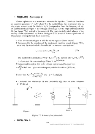 ______________________________________
Exercices Corrigés de Mesure et Instrumentation
108
PROBLEM 3 : PHOTODIODE ☺☺☺☺
We use a photodiode as a sensor to measure the light flux. The diode functions
as a current generator i = Sd.Φ, where Φ is the incident light flux to measure and Sd
the proper sensitivity of the diode in A/W (independent from the frequency of Φ).
In fact the electrical output of the setting is the voltage v at the edges of the resistance
Rm (see figure 7.5.a) instead of the current i. The equivalent electrical scheme of the
setting can be represented by that of the figure 7.5.b, where C is the capacitance of
the junction of the polarised diode in inverse.
1. What are the input signal m and the output signal S of this sensor?
2. Basing on the the equation of the equivalent electrical circuit (figure 7.5.b),
show that the amplitude I1 of the electric current can be written as :
ej
Rm
V1ejV1CjI1
ϕ×+ϕ×××ω×= (7.2)
The incident flux modulated
tj
e)t( 1
ω
×Φ=Φ ; the current
tj
eI)t(i 11
ω
×Φ×= ;
I1 = Sd.Φ1 and the output voltage
)t(j
eV)t(V 1
ϕ+ω×
×=
3. Supposing the system first order with an output signal S, given by :
mSB
dt
dS
A =×+× , give the cut frequency of the circuit fc = (B/2 πA).
4. Show that
)²fc/f(1
dSR
V 1m
1
+
Φ×××
= and ϕ = -Arctg(f/fc)
5. Calculate the sensitivity of this photopile s(f) and its time constant
τ = 1/ (2π fc).
Figures 7.5. Schemes of the photodiode
PROBLEM 4 ☺☺☺☺
Φ
Rm v
Figure a
Rm
C
i(t)
iR
v(t)
Figure b
iC
 