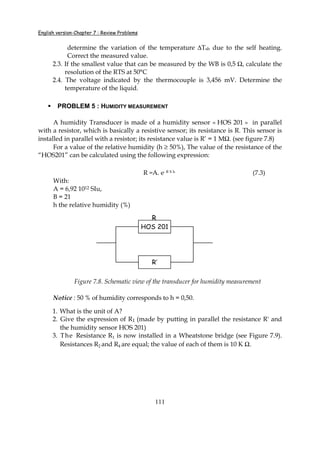 English version-Chapter 7 : Review Problems
111
determine the variation of the temperature ∆Tsh due to the self heating.
Correct the measured value.
2.3. If the smallest value that can be measured by the WB is 0,5 Ω, calculate the
resolution of the RTS at 50°C
2.4. The voltage indicated by the thermocouple is 3,456 mV. Determine the
temperature of the liquid.
PROBLEM 5 : HUMIDITY MEASUREMENT
A humidity Transducer is made of a humidity sensor « HOS 201 » in parallel
with a resistor, which is basically a resistive sensor; its resistance is R. This sensor is
installed in parallel with a resistor; its resistance value is R’ = 1 MΩ. (see figure 7.8)
For a value of the relative humidity (h ≥ 50%), The value of the resistance of the
“HOS201” can be calculated using the following expression:
R =A. e- B X h (7.3)
With:
A = 6,92 1012 SIu,
B = 21
h the relative humidity (%)
Figure 7.8. Schematic view of the transducer for humidity measurement
Notice : 50 % of humidity corresponds to h = 0,50.
1. What is the unit of A?
2. Give the expression of R1 (made by putting in parallel the resistance R' and
the humidity sensor HOS 201)
3. The Resistance R1 is now installed in a Wheatstone bridge (see Figure 7.9).
Resistances R2 and R4 are equal; the value of each of them is 10 K Ω.
HOS 201
R’
R
HOS 201
R’
HOS 201
R’
R
 