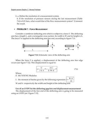 English version-Chapter 7 : Review Problems
115
6. a. Define the resolution of a measurement system.
b. If the resolution of pressure sensors during the last measurement (Table
7.4) is 0.01 bars, what would that of the flow measurement system? Comment
the result.
PROBLEM 7 : FORCE MEASUREMENT
Consider a cantilever deflecting arm which is subject to a force F. The deflecting
arm has a length L, and a rectangular cross section. Its width is W and its height is h.
The force F is applied to the deflecting arm free end, according to figure 7.11.
Figure 7.11: Schematic view of the deflecting arm
When the force F is applied, a displacement of the deflecting arm free edge
occurs (see figure 7.12). This displacement is equal to:
3 3
3
L 4 L
y F F
3 E I E W h
⋅
= ⋅ = ⋅
⋅ ⋅ ⋅ ⋅
(7.6)
Where:
E: the YOUNG Modulus
I : the moment of Inertia given by the following expression:
3
W h
I
12
⋅
=
W and h : respectively the width and height of the deflecting arm
Use of an LVDT for the deflecting arm free end displacement measurement
The displacement of the free end of the deflecting arm is going to be measured
using an LVDT (ref. Figure 7.13)
L
W
h h
 