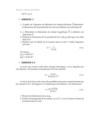 Chapitre 1. : Analyse dimensionnelle
1.[T’] = α4 A
EXERCICE 3
1. A partir de l’équation de définition du champ électrique E déterminer
la dimension de la permittivité du vide ε0 et déduire son unité dans SI
2. a. Déterminer la dimension du champ magnétique B et déduire son
unité dans SI
b. Déduire la dimension de la permittivité du vide µ0 ainsi que son unité
dans le SI
3. Montrer que la célérité de la lumière dans le vide C vérifie l’équation
suivante :
00
2 1
C
µ×ε
= (1.4)
On donne :
{ε0 } = 8.85 10-12
{µ0} = 12.56 10-7
EXERCICE 4 ☺☺☺☺
La force qui s’exerce entre deux charges électriques q et q’ séparées par
une distance r est donnée en module par la loi de coulomb :
2
0 r4
'qq
F
×ε×π×
×
= (1.5)
La force de la base entre deux fils parallèles parcourus respectivement par
les courants I et I’, de longueur L et séparés par une distance r est donnée par :
r2
L'II
F 0
×π×
×××µ
= (1.6)
1. Donner les dimensions de ε0 et µ0
2. Vérifier l’homogénéité de la relation : µ0 ε0 C2=1 avec C étant la vitesse de
la lumière dans le vide.
 