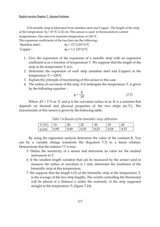 English version-Chapter 7 : Review Problems
117
A bi-metallic strip is fabricated from stainless steel and Copper. The length of the strip
at the temperature T0 = 10 °C is 22 cm. This sensor is used in thermostats to control
temperatures. Our aim is to maintain temperature at 120 °C
The expansion coefficients of the two bars are the following :
Stainless steel : α1 = 17.3 (10-6)/°C
Copper : α2 = 1.1 (10-6)/°C
1. Give the expression of the expansion of a metallic strip with an expansion
coefficient α as a function of temperature T. We suppose that the length of the
strip at the temperature T0 is l0.
2. Determine the expansion of each strip (stainless steel and Copper) at the
temperature T1 = 120°C
3. Explain the principle of functioning of this sensor in this case
4. The radius of curvature of the strip, if it undergoes the temperature T, is given
by the following equation :
ρ =
K
∆T
(7.7)
Where ∆T = T-T0 in °C and ρ is the curvature radius in m. K is a constant that
depends on thermal and physical properties of the two strips (m.°C). The
characteristic of this sensor is given by the following table:
Table 7.6.Results of the bimetallic strip calibration
T (°C) 15 20 25 30 35 45
ρ (m) 0,95 0,49 0,35 0,23 0,18 0,15
By using the regression analysis determine the value of the constant K. You
can by a variable change transform the (Equation 7.7) to a linear relation.
Demonstrate that the relation 7.7 is true.
5. Define the sensitivity of a sensor and determine its value for the studied
instrument at T1
6. If the smallest length variation that can be measured by the sensor used to
measure the radius of curvature is 1 mm, determine the resolution of the
bimetallic strip at this temperature.
7. We suppose that the length L(T) of the bimetallic strip at the temperature T,
is the average of the two strip lengths. The switch controlling the thermostat
will be placed at a distance e under the extremity of the strip supposed
straight at the temperature T0 (figure 7.14).
 
