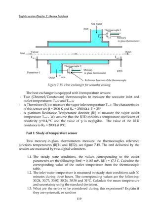 English version-Chapter 7 : Review Problems
119
Vapour
Sea Water
Thermocouple 1
Thermocouple 2
Thermistor 1
RTD
Tin.w
Tout.w
Tin.v Toutv
Mercury
in glass thermometer
Mercury
in glass thermometer
Inlet
Outlet
Reference Junction of the thermocouple
Inlet Outlet
Figure 7.15. Heat exchanger for seawater cooling
The heat exchanger is equipped with 4 temperature sensors:
- Two (Chromel/Constantan) thermocouples to measure the seawater inlet and
outlet temperatures: Tin.W and Tout.W
- A Thermistor (R1) to measure the vapor inlet temperature Tin.V. The characteristics
of this sensor are β = 2800 K and R01 = 2500 Ω à T = 25°
- A platinum Resistance Temperature detector (R2) to measure the vapor outlet
temperature Tout’s. We assume that the RTD exhibits a temperature coefficient of
resistivity γ1=0.4/°C and the value of γ2 is negligible. The value of the RTD
resistance is R02 = 200Ω at 0°C.
Part 1: Study of temperature sensor
Two mercury-in-glass thermometers measure the thermocouples reference
junctions temperatures (RJT1 and RJT2), see figure 7.15. The emf delivered by the
sensors are measured by two digital voltmeters.
1.1. The steady state conditions, the values corresponding to the outlet
parameters are the following: Emf2 = 0,163 mV, RJT2 = 17,3 C. Calculate the
corresponding value of the outlet temperature from the thermocouple
table.
1.2. The inlet water temperature is measured in steady state conditions each 30
minutes during three hours. The corresponding values are the following:
30.24, 30.75, 30.87, 30.24, 30.58 and 31°C. Calculate the mean temperature
and uncertainty using the standard deviation.
1.3. What are the errors to be considered during this experiment? Explain if
they are systematic or random
 