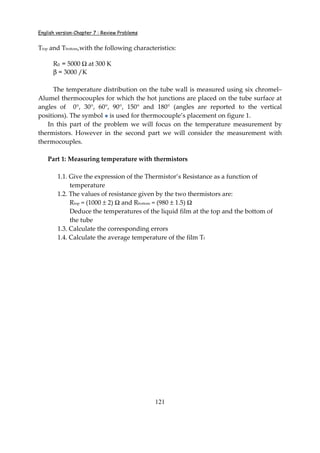 English version-Chapter 7 : Review Problems
121
Ttop and Tbottom,with the following characteristics:
R0 = 5000 Ω at 300 K
β = 3000 /K
The temperature distribution on the tube wall is measured using six chromel–
Alumel thermocouples for which the hot junctions are placed on the tube surface at
angles of 0°, 30°, 60°, 90°, 150° and 180° (angles are reported to the vertical
positions). The symbol is used for thermocouple’s placement on figure 1.
In this part of the problem we will focus on the temperature measurement by
thermistors. However in the second part we will consider the measurement with
thermocouples.
Part 1: Measuring temperature with thermistors
1.1. Give the expression of the Thermistor’s Resistance as a function of
temperature
1.2. The values of resistance given by the two thermistors are:
Rtop = (1000 ± 2) Ω and Rbottom = (980 ± 1.5) Ω
Deduce the temperatures of the liquid film at the top and the bottom of
the tube
1.3. Calculate the corresponding errors
1.4. Calculate the average temperature of the film Tf
 