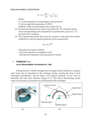 English version-Chapter 7 : Review Problems
123
)(
1
xx int
fext TTR
R
qh
−
=
θ
θ
Where:
Tθ : is the temperature corresponding to the position θ.
Tf : the average film temperature (Tf=85◦
C)
Establish a table corresponding to the couples (θ, hθ)
2.3. Calculate the absolute error ∆hθ for the position θ = 90° when the relative
errors corresponding to the temperature Tθ and heat flux q are 0.1%. Tf is
assumed to be a constant.
2.4. The experimental results show that the variation of the local heat transfer
coefficient h with the angular position θ can be expressed by:
B.
h A e θ
θ = ×
Using the least squares method:
- Say if this equation is acceptable or not?
- Find the best estimation of the parameters A and B.
PROBLEM 11 ☺☺☺☺ :
SCALE MEASUREMENT ON HORIZONTAL TUBE
During the flow of fluids through heat exchangers (tubes bundle for example)
scale layers can be deposited on the exchange surface, causing the drop in heat
exchangers performance. Several (direct and indirect) methods can be used to
determine the scale layer thickness (Figure 7.17). This allows determining exactly
when it is necessary to proceed to an acid cleaning of the exchanger.
(a)
Fluide Chaud
Fluide Froid
Couche de Tartre
Thermocouple 1
Thermocouple 2
(b)
 