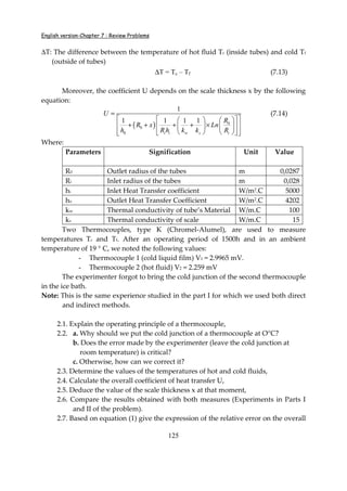 English version-Chapter 7 : Review Problems
125
∆T: The difference between the temperature of hot fluid Tc (inside tubes) and cold Tf
(outside of tubes)
∆T = Tc – Tf (7.13)
Moreover, the coefficient U depends on the scale thickness x by the following
equation:
( ) 0
0
0
1
1 1 1 1
i i w s i
U
R
R x Ln
h R h k k R
=
     
+ + + + ×     
      
(7.14)
Where:
Parameters Signification Unit Value
R0 Outlet radius of the tubes m 0,0287
Ri Inlet radius of the tubes m 0,028
hi Inlet Heat Transfer coefficient W/m2
.C 5000
ho Outlet Heat Transfer Coefficient W/m2.C 4202
kw Thermal conductivity of tube’s Material W/m.C 100
ks Thermal conductivity of scale W/m.C 15
Two Thermocouples, type K (Chromel-Alumel), are used to measure
temperatures Tc and Tf. After an operating period of 1500h and in an ambient
temperature of 19 ° C, we noted the following values:
- Thermocouple 1 (cold liquid film) V1 = 2.9965 mV.
- Thermocouple 2 (hot fluid) V2 = 2.259 mV
The experimenter forgot to bring the cold junction of the second thermocouple
in the ice bath.
Note: This is the same experience studied in the part I for which we used both direct
and indirect methods.
2.1. Explain the operating principle of a thermocouple,
2.2. a. Why should we put the cold junction of a thermocouple at O°C?
b. Does the error made by the experimenter (leave the cold junction at
room temperature) is critical?
c. Otherwise, how can we correct it?
2.3. Determine the values of the temperatures of hot and cold fluids,
2.4. Calculate the overall coefficient of heat transfer U,
2.5. Deduce the value of the scale thickness x at that moment,
2.6. Compare the results obtained with both measures (Experiments in Parts I
and II of the problem).
2.7. Based on equation (1) give the expression of the relative error on the overall
 