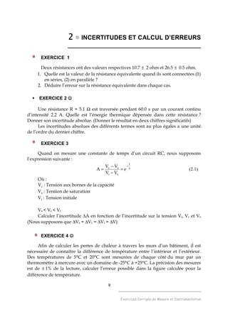 9
______________________________________
Exercices Corrigés de Mesure et Instrumentation
2222 INCERTITUDES ET CALCUL D’ERREURS
_______________________________________
EXERCICE 1
Deux résistances ont des valeurs respectives 10.7 ± 2 ohm et 26.5 ± 0.5 ohm.
1. Quelle est la valeur de la résistance équivalente quand ils sont connectées (1)
en séries, (2) en parallèle ?
2. Déduire l’erreur sur la résistance équivalente dans chaque cas.
EXERCICE 2 ☺☺☺☺
Une résistance R = 5.1 Ω est traversée pendant 60.0 s par un courant continu
d’intensité 2.2 A. Quelle est l’énergie thermique dépensée dans cette résistance ?
Donner son incertitude absolue. (Donner le résultat en deux chiffres significatifs)
Les incertitudes absolues des différents termes sont au plus égales a une unité
de l’ordre du dernier chiffre.
EXERCICE 3
Quand on mesure une constante de temps d’un circuit RC, nous supposons
l’expression suivante :
τ
−
=
−
−
=
t
si
sc
e
VV
VV
A (2.1)
Où :
Vc : Tension aux bornes de la capacité
Vs : Tension de saturation
Vi : Tension initiale
Vs < Vc < Vi
Calculer l’incertitude ∆A en fonction de l’incertitude sur la tension Vi, Vc et Vs
(Nous supposons que ∆Vs = ∆Vc = ∆Vi = ∆V)
EXERCICE 4 ☺☺☺☺
Afin de calculer les pertes de chaleur à travers les murs d’un bâtiment, il est
nécessaire de connaître la différence de température entre l’intérieur et l’extérieur.
Des températures de 5°C et 20°C sont mesurées de chaque côté du mur par un
thermomètre à mercure avec un domaine de -25°C à +25°C. La précision des mesures
est de ± 1% de la lecture, calculer l’erreur possible dans la figure calculée pour la
différence de température.
 