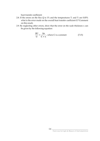 ______________________________________
Exercices Corrigés de Mesure et Instrumentation
126
heat transfer coefficient
2.8. If the errors on the flux Q is 1% and the temperatures Tc and Tf are 0.05%
what is the error made on the overall heat transfer coefficient U? Comment
on this result,
2.9. By neglecting other errors, show that the error on the scale thickness x can
be given by the following equation:
xC
x
U
U
+
∆
=
∆
, where C is a constant (7.15)
 