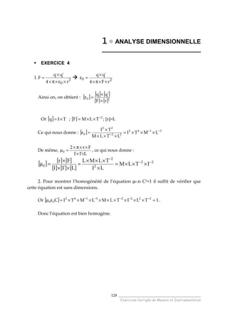 ______________________________________
Exercices Corrigés de Mesure et Instrumentation
128
1111 ANALYSE DIMENSIONNELLE
_____________________________
EXERCICE 4
1. 2
0 r4
'qq
F
×ε×π×
×
= 20
rF4
'qq
××π×
×
=ε
Ainsi on, on obtient : [ ] [ ] [ ]
[ ] [ ]20
rF
'qq
×
×
=ε
Or [ ] TIq ×= ; [ ] 2
TLMF −
××= ; [r]=L
Ce qui nous donne : [ ] 3142
22
22
0 LMTI
LTLM
TI −−
− ×××=
×××
×
=ε
De même,
L'II
Fr2
0
××
××π×
=µ , ce qui nous donne :
[ ] [ ] [ ]
[ ] [ ] [ ]
22
2
2
0 ITLM
LI
TLML
L'II
Fr −−
−
×××=
×
×××
=
××
×
=µ
2. Pour montrer l’homogénéité de l’équation µ0 ε0 C2
=1 il suffit de vérifier que
cette équation est sans dimensions.
Or [ ] 1TLITLMLMTIC 22223142
00 =×××××××××=εµ −−−−−
.
Donc l’équation est bien homogène.
 