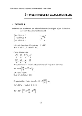 Correction des exercices-Chapitre 2: Calcul d’erreurs et d’incertitudes
129
2222 INCERTITUDES ET CALCUL D’ERREURS
_______________________________________
EXERCICE 2
Remarque : les incertitudes des différents termes sont au plus égales a une unité
de l’ordre du dernier chiffre inscrit





±=
±=
Ω±=
s)1,060(t
A)1,02,2(I
)1,01,5(R




=
=
t
W
P
RIP 2
L’énergie thermique dépensée est : tRIW 2
=
A.N. J105,1602,21,5W 32
=××=
Calcul d’incertitude :
T
T
I
)I(
R
R
W
W
2
2
∆
+
∆
+
∆
=
∆
T
T
I
I
2
R
R
W
W ∆
+
∆
+
∆
=
∆
Ainsi, l’incertitude absolue est déterminée par l‘équation suivante :







 ∆
+
∆
+
∆
×=∆
T
T
I
I
2
R
R
WW
∆W = 182 J ≈ 200 J
D’où ( ) J102,05,1W 3
±=
On peut utiliser l’autre formule : i
i
x
x
f
Y ∆
∂
∂
=∆ ∑
tRII2RtItRIW 22
∆+∆+∆=∆



 ∆
+
∆
∆
+
∆
=∆
I
I
2
R
R
I
t
t
tRIW 22
 