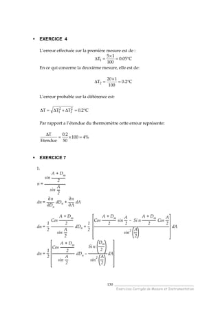 ______________________________________
Exercices Corrigés de Mesure et Instrumentation
130
EXERCICE 4
L’erreur effectuée sur la première mesure est de :
C05.0
100
15
T1 °=
×
=∆
En ce qui concerne la deuxième mesure, elle est de:
C2.0
100
120
T2 °=
×
=∆
L’erreur probable sur la différence est:
C2.0TTT 2
2
2
1 °=∆+∆=∆
Par rapport a l’étendue du thermomètre cette erreur représente:
%4100
50
2.0
Etendue
T
=×=
∆
EXERCICE 7
1.
n =
sin
A + Dm
2
sin
A
2
dn =
∂n
∂Dn
dDn +
∂n
∂A
dA
dn =
1
2
Cos
A + Dm
2
sin
A
2
dDn +
1
2
Cos
A + Dm
2
sin
A
2
– Si n
A + Dm
2
Cos
A
2
sin2 A
2
dA
dn =
1
2
Cos
A + Dm
2
sin
A
2
dDn –
Si n
Dm
2
sin
2 A
2
dA
 