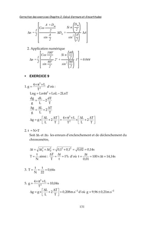 Correction des exercices-Chapitre 2: Calcul d’erreurs et d’incertitudes
131
∆n =
1
2
Cos
A + Dm
2
sin
A
2
∆Dn +
Si n
Dm
2
sin
2 A
2
∆A
2. Application numérique
∆n =
1
2
Cos
100'
2
sin
60'
2
2' +
Si n
40
2
sin
2 60
2
1' = 0.044
EXERCICE 9
1. 2
2
T
L4
g
×π×
= d’où :
LnT2LnL4LnLng 2
−+π=
T
dT
2
L
dL
g
dg
−=
T
T
2
L
L
g
g ∆
+
∆
=
∆



 ∆
+
∆
×
×π×
=


 ∆
+
∆
×=∆
T
T
2
L
L
T
L4
T
T
2
L
L
gg 2
2
2. t = N×T
Soit ∆te et ∆td les erreurs d’enclenchement et de déclenchement du
chronomètre,
s14,002,01,01,0ttt 222
d
2
e ==+=∆+∆=∆
N
t
T = ainsi : %1
t
t
T
T
=
∆
=
∆
d’où s14,14t100
01,0
t
t =∆×=
∆
=
3. s64,0
22
t
N
t
T ===
5. s04,10
T
L4
g 2
2
=
×π×
=
2
s.m208,0
T
T
2
L
L
gg −
=


 ∆
+
∆
×=∆ d’où 2
s.m21,096,9g −
±=
 