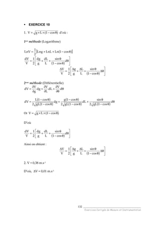 ______________________________________
Exercices Corrigés de Mesure et Instrumentation
132
EXERCICE 10
1. )cos1(LgV θ−××= d’où :
1ere méthode (Logarithme)
( )[ ]θ−++= cos1LnLnLLng
2
1
LnV
( ) 





θ
θ−
θ
++= d
cos1
sin
L
dL
g
dg
2
1
V
dV
( ) 





θ∆
θ−
θ
+
∆
+
∆
=
∆
cos1
sin
L
L
g
g
2
1
V
V
2eme
méthode (Différentielle)
θ
θ∂
∂
+
∂
∂
+
∂
∂
= d
V
dL
L
V
dg
g
V
dV
( )
( )
( )
( ) ( )
θ
θ−
θ
+
θ−
θ−
+
θ−
θ−
= d
cos1gL2
sin
dL
cos1gL2
cos1g
dg
cos1gL2
cos1L
dV
Or )cos1(LgV θ−××=
D’où
( ) 





θ
θ−
θ
++= d
cos1
sin
L
dL
g
dg
2
1
V
dV
Ainsi on obtient :
( ) 





θ∆
θ−
θ
+
∆
+
∆
=
∆
cos1
sin
L
L
g
g
2
1
V
V
2. V = 0,38 m.s-1
D’où, ∆V = 0,01 m.s-1
 