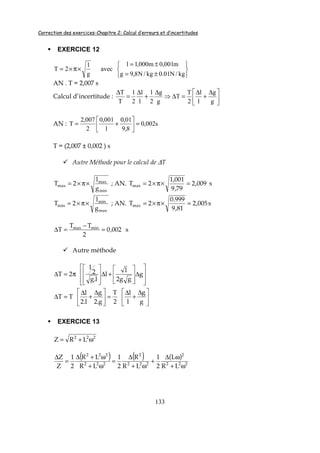 Correction des exercices-Chapitre 2: Calcul d’erreurs et d’incertitudes
133
EXERCICE 12






±=
±=
×π×=
kg/N01.0kg/N8,9g
m001,0m000,1l
avec
g
l
2T
AN . T = 2,007 s
Calcul d’incertitude : 




 ∆
+
∆
=∆⇒
∆
+
∆
=
∆
g
g
l
l
2
T
T
g
g
2
1
l
l
2
1
T
T
AN : s002,0
8,9
01,0
l
001,0
2
007,2
T =





+=
T = (2,007 ± 0,002 ) s
Autre Méthode pour le calcul de ∆T
min
max
max
g
l
2T ×π×= ; AN. 009,2
79,9
001,1
2Tmax =×π×= s
max
min
min
g
l
2T ×π×= ; AN. 005,2
81,9
999.0
2Tmax =×π×= s
s002,0
2
TT
T minmax
=
−
=∆
Autre méthode








∆








+∆








π=∆ g
gg2
l
l
l.g
2
1
2T





 ∆
+
∆
=




 ∆
+
∆
=∆
g
g
l
l
2
T
g.2
g
l.2
l
TT
EXERCICE 13
222
LRZ ω+=
( ) ( ) ( )
222
2
222
2
222
222
LR
L
2
1
LR
R
2
1
LR
LR
2
1
Z
Z
ω+
ω∆
+
ω+
∆
=
ω+
ω+∆
=
∆
 