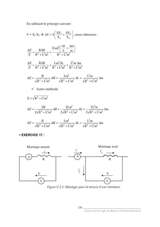 ______________________________________
Exercices Corrigés de Mesure et Instrumentation
134
En utilisant le principe suivant :
Y = X1.X2 




 ∆
+
∆
=∆
2
2
1
1
X
X
X
X
YY , nous obtenons :
( )
222
2
222
LR
L
L
L
LR
RR
Z
Z
ω+






ω
ω∆
+
∆
ω
+
ω+
∆
=
∆
222
2
222
2
222
LR
L
LR
LL
LR
RR
Z
Z
ω+
ω∆ω
+
ω+
∆ω
+
ω+
∆
=
∆
ω∆
ω+
ω
+∆
ω+
ω
+∆
ω+
=∆
222
2
222
2
222
LR
L
L
LR
L
R
LR
R
Z
Autre méthode
222
LRZ ω+=
ω∆
ω+
ω
+∆
ω+
ω
+∆
ω+
=∆
222
2
222
2
222
LR2
L2
L
LR2
L2
R
LR2
R2
Z
ω∆
ω+
ω
+∆
ω+
ω
+∆
ω+
=∆
222
2
222
2
222
LR
L
L
LR
L
R
LR
R
Z
EXERCICE 17 :
Figure C.2.1. Montages pour la mesure d'une résistance
Montage amont Montage aval
A
V
V
R
i
V
V
’
R
i’
1
A
i’
i’
2
 