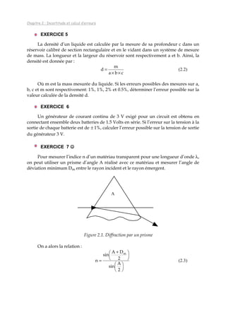 Chapitre 2 : Incertitude et calcul d’erreurs
EXERCICE 5
La densité d’un liquide est calculée par la mesure de sa profondeur c dans un
réservoir calibré de section rectangulaire et en le vidant dans un système de mesure
de mass. La longueur et la largeur du réservoir sont respectivement a et b. Ainsi, la
densité est donnée par :
cba
m
d
××
= (2.2)
Où m est la mass mesurée du liquide. Si les erreurs possibles des mesures sur a,
b, c et m sont respectivement: 1%, 1%, 2% et 0.5%, déterminer l’erreur possible sur la
valeur calculée de la densité d.
EXERCICE 6
Un générateur de courant continu de 3 V exigé pour un circuit est obtenu en
connectant ensemble deux batteries de 1.5 Volts en série. Si l’erreur sur la tension à la
sortie de chaque batterie est de ± 1%, calculer l’erreur possible sur la tension de sortie
du générateur 3 V.
EXERCICE 7 ☺☺☺☺
Pour mesurer l’indice n d’un matériau transparent pour une longueur d’onde λ,
on peut utiliser un prisme d’angle A réalisé avec ce matériau et mesurer l’angle de
déviation minimum Dm entre le rayon incident et le rayon émergent.
A
Figure 2.1. Diffraction par un prisme
On a alors la relation :











 +
=
2
A
sin
2
DA
sin
n
m
(2.3)
 