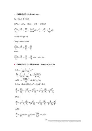 ______________________________________
Exercices Corrigés de Mesure et Instrumentation
136
EXERCICE 20 : EFFET HALL
θ= SinBIKV HH
θ+++= LnSinLnBLnILnKLnV HH
θ
θ
++=θ
θ
θ
++= d
tgB
dB
I
dI
d
Sin
Cos
B
dB
I
dI
V
dV
H
H 1
Pour θ ≈ 0 tgθ ≈ θ
Ce qui nous donne :
θ
θ
++=
d
B
dB
I
dI
V
dV
H
H
Ainsi :
%
B
B
I
I
V
V
H
H 6321 =++=
θ
θ∆
+
∆
+
∆
=
∆
EXERCICE 21 : MESURE DE L’HUMIDITE DE L’AIR
1. P
r.
r
Pv ×





+
=
6220






+
=
r622.0
r
P
Pv
v
v
PP
P.622,0
r
−
=
A.N. kg/kg069,0
9,0
1622,0
r =
×
=
2. )PP(LnLnP622,0LnLnr vv −−+=
vv
v
vv
v
vv
v
PP
dP
P
dP
PP
P
PP
dP
PP
dP
P
dP
r
dr
−
−
−
=
−
+
−
−=
D’où :
P
P
PP
P
P
P
PP
P
PP
P
P
P
PP
P
r
r
vv
v
vvv
v
v
∆
−
+
∆
−
=
−
∆
+
∆
−
=
∆
A.N.
%44,4
9,0
04,0
02,0
9,0
1
02,0
9,0
1
r
r
==+=
∆
 