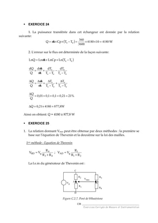 ______________________________________
Exercices Corrigés de Mesure et Instrumentation
138
EXERCICE 24
1. La puissance transférée dans cet échangeur est donnée par la relation
suivante:
( ) 4180104180
3600
360
=××=−××= es TTCpmQ & W
2. L'erreur sur le flux est déterminée de la façon suivante:
( )es TTLnLnCpmLnLnQ −++= &
es
e
es
s
TT
dT
TT
dT
m
md
Q
dQ
−
−
−
+=
&
&
es
e
es
s
TT
T
TT
T
m
m
Q
Q
−
∆
+
−
∆
+
∆
=
∆
&
&
%2121,01,01,001,0
Q
Q
==++=
∆
W,,Q 88774180210 =×=∆
Ainsi on obtient: Q = 4180 ± 877,8 W
EXERCICE 25
1. La relation donnant Vmes peut être obtenue par deux méthodes : la première se
base sur l’équation de Thevenin et la deuxième sur la loi des mailles.
1ere méthode : Equation de Thevenin
43
4
RR
R
VV gBD
+
= ;
21
1
RR
R
VV gAD
+
=
La f.e.m du générateur de Thevenin est :
Figure C.2.7. Pont de Wheatstone
R2 R3
R4
Vmes
Vg
R1
A
C
D
B
R2 R3
R4
Vmes
R2 R3
R4
Vmes
R2 R3
R4
Vmes
Vg
R1
A
C
D
B
 