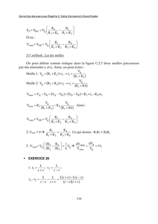Correction des exercices-Chapitre 2: Calcul d’erreurs et d’incertitudes
139






+
−
+
==
21
1
43
4
RR
R
RR
R
.VVE gBAT
D’où :






+
−
+
==
43
4
21
1
RR
R
RR
R
.VVV gABmes
2eme méthode : Loi des mailles
On peut définir comme indique dans la figure C.2.7 deux mailles parcourues
par des intensités i1 et i2. Ainsi, on peut écrire :
Maille 1. ( )
( )21
1121
RR
V
iiRRV
g
g
+
=→×+=
Maille 2. ( )
( )43
2243
RR
V
iiRRV
g
g
+
=→×+=
( ) ( ) 2412 iRiRVVVVVVV BDDABAmes ×−×=−+−=−=
( ) ( )43
4
21
2
RR
V
R
RR
V
RV
gg
mes
+
−
+
= Ainsi :






+
−
+
==
43
4
21
1
RR
R
RR
R
.VVV gABmes
2. Vmes = 0
43
4
21
1
RR
R
RR
R
+
=
+
Ce qui donne : R1R3 = R2R4
3. ggmes V
R
R
R
R
.VV
6
1
23
2
4
4
2
2 =





−= %
V
dV
V
dV
g
g
mes
mes 1==
EXERCICE 26
1. ;
vc
L
t
+
=1 ;
vc
L
t
−
=2
( ) ( )
( )( )vcvc
vcLvcL
vc
L
vc
L
tt
+−
−−+
=
+
−
−
=− 12
 