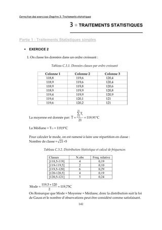 Correction des exercices-Chapitre 3: Traitements statistiques
141
3333 TRAITEMENTS STATISTIQUES
______________________________
Partie 1 : Traitements Statistiques simples
EXERCICE 2
1. On classe les données dans un ordre croissant :
Tableau C.3.1. Données classes par ordre croissant
Colonne 1 Colonne 2 Colonne 3
118,8 119,6 120,4
118,9 119,6 120,4
118,9 119,8 120,6
118,9 119,9 120,8
119,4 119,9 120,9
119,4 120,1 121
119,6 120,2 121
La moyenne est donnée par: C91,119
21
T
T
21
1i
i
°==
∑
=
La Médiane = T11 = 119,9°C
Pour calculer le mode, on est ramené à faire une répartition en classe :
Nombre de classe ≈ 21 ≈5
Tableau C.3.2. Distribution Statistique et calcul de fréquences
Classes N.obs Freq. relative
]118,5-119] 4 0,19
]119-119,5] 2 0,10
]119,5-120] 6 0,29
]120-120,5] 4 0,19
]120,5-121] 5 0,24
C75,119
2
1205,119
Mode ≈
+
=
On Remarque que Mode ≈ Moyenne ≈ Médiane, donc la distribution suit la loi
de Gauss et le nombre d’observations peut être considéré comme satisfaisant.
 