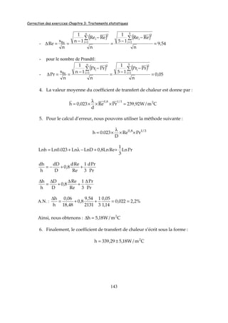 Correction des exercices-Chapitre 3: Traitements statistiques
143
-
( ) ( )
54,9
n
ReRe
15
1
n
ReRe
1n
1
n
s
Re
5
1i
2
i
n
1i
2
i
Re
=
−
−
=
−
−
==∆
∑∑
==
- pour le nombre de Prandtl:
-
( ) ( )
05,0
n
PrPr
15
1
n
PrPr
1n
1
n
s
Pr
5
1i
2
i
n
1i
2
i
Re
=
−
−
=
−
−
==∆
∑∑
==
4. La valeur moyenne du coefficient de transfert de chaleur est donne par :
Cm/W92,239PrRe
d
023,0h 23/18,0
=××
λ
×=
5. Pour le calcul d’erreur, nous pouvons utiliser la méthode suivante :
3/18,0
PrRe
D
023.0h ××
λ
×=
PrLn
3
1
ReLn8,0LnDLn023.0LnLnh ++−λ+=
Pr
Prd
3
1
Re
Red
8,0
D
dD
h
dh
++−=
Pr
Pr
3
1
Re
Re
8,0
D
D
h
h ∆
+
∆
+
∆
=
∆
A.N. : %2,2022,0
14,1
05,0
3
1
2131
54,9
8,0
48,18
06,0
h
h
==++=
∆
Ainsi, nous obtenons : Cm/W18,5h 2
=∆
6. Finalement, le coefficient de transfert de chaleur s’écrit sous la forme :
Cm/W18,529,339h 2
±=
 