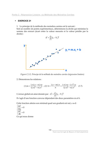 ______________________________________
Exercices Corrigés de Mesure et Instrumentation
144
Partie 2 : Régression Linéaire ou Méthode des Moindres Carrées
EXERCICE 21
1. Le principe de la méthode des moindres carrées est le suivant :
Soit un nombre de points expérimentaux, déterminons la droite qui minimise la
somme des erreurs (écart entre la valeur mesurée et la valeur prédite par la
droite) :
( )∑
=
−=∆
n
1i
2
ii
2
Yy
Figure C.3.2. Principe de la méthode des moindres carrées (régression linéaire)
2. Démontrons les relations :
(1)
( ) ∑∑
∑∑∑
−
−
= 22
xnx
xynyx
m ; (2)
( ) ∑∑
∑ ∑ ∑ ∑∑ ∑
−
−
=
−
= 22
2
xnx
yxxyx
n
xmy
b (3.7)
L’erreur global est ainsi donnée par : ( )∑
=
−=∆
n
1i
2
ii
2
Yy
Il s’agit d’une fonction convexe dépendant des deux paramètres m et b.
Cette fonction atteins son minimal quad son gradient est nul, c-a-d :






=
∂
∆∂
=
∂
∆∂
0
b
0
m
2
2
Ce qui nous donne
x
y
yi = m.xi + b
x
y
yi = m.xi + b
 