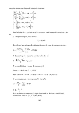 Correction des exercices-Chapitre 3: Traitements statistiques
145
( )
( )






=





−−
∂
∂
=
∂
∆∂
=





−−
∂
∂
=
∂
∆∂
∑
∑
=
=
0bmxy
bb
0bmxy
mm
n
1i
2
ii
2
n
1i
2
ii
2
( )
( )






=





×−−−
=





×−−−
∑
∑
=
=
01bmxy2
0xbmxy2
n
1i
ii
n
1i
iii
La résolution de ce système avec les inconnus m et b donne les équations (1) et
(2)
2. D’après la figure, nous avons :
biRV s0 +=
En utilisant la relation de la méthode des moindres carrées, nous obtenons :
( )
Ω=
−
−
=
∑∑
∑∑∑
12,35
i5i
Vi5Vi
R 2
i
2
i
i,0ii,0i
s
4. Le décalage par rapport à zéro du voltmètre est:
mV15,0
5
i5V
b ii,0
=
−
=
∑∑
5. La sensibilité du système de mesure est S.
Or on a i = Si ×T avec Si = 1 µA/K
Et V0 = S×T + b = Rs×i+b = Rs×Si×T + b d’ou S = Rs×Si = 35,12 µV/K
6. La résolution du voltmètre est ∆V0 = 0,1 mV,
K48,2
035,0
1,0
S
V
T 0
==
∆
=∆
7.
S
bV
T 0 −
=
Pour le domaine de mesure (Range) du voltmètre, il est de 0,0 a 15,0 mV,
l’étendu est alors de : [-4,35 K ; 422,80 K]
 