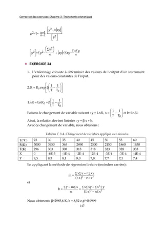 Correction des exercices-Chapitre 3: Traitements statistiques
147
[ ]







 −
−
−−=
2
2
2
2
11
y
xymy
n
nρ
∑
∑ 




−=




n
y
yy
2
22 ; [ ] ∑
∑ ∑
−=
n
yx
xyxy
EXERCICE 24
1. L’étalonnage consiste à déterminer des valeurs de l’output d’un instrument
pour des valeurs constantes de l’input.
2. 











−β=
0
0
T
1
T
1
expRR






−β+=
0
0
T
1
T
1
LnRLnR
Faisons le changement de variable suivant : y = LnR, 





−=
0T
1
T
1
x et b=LnR0
Ainsi, la relation devient linéaire : y = β x + b.
Avec ce changement de variable, nous obtenons :
Tableau C.3.4. Changement de variables appliqué aux données
T(°C) 23 30 35 40 45 50 55 60
R(Ω) 5000 3950 365 2890 2500 2150 1860 1630
T(K) 296 303 308 313 318 323 328 333
X 0 -8E-5 -1E-4 -2E-4 -2E-4 -3E-4 -3E-4 -4E-4
Y 8,5 8,3 8,1 8,0 7,8 7,7 7,5 7,4
En appliquant la méthode de régression linéaire (moindres carrées) :
( ) ∑∑
∑∑∑
−
−
= 22
xnx
xynyx
m
et
( ) ∑∑
∑ ∑ ∑ ∑∑ ∑
−
−
=
−
= 22
2
xnx
yxxyx
n
xmy
b
Nous obtenons: β=2985,6 K, b = 8,52 e ρ2=0,9999
 