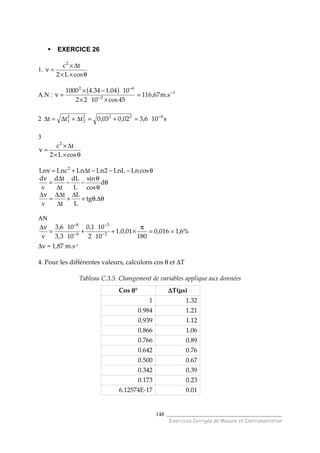 ______________________________________
Exercices Corrigés de Mesure et Instrumentation
148
EXERCICE 26
1.
θ××
∆×
=ν
cosL2
tc2
A.N :
( ) 1
2
62
s.m67,116
45cos1022
1004.134.41000 −
−
−
=
××
−×
=ν
2 s106,302,003,0ttt 8222
2
2
1
−
=+=∆+∆=∆
3
θ××
∆×
=ν
cosL2
tc2
θ−−−∆+=ν cosLnLnL2LntLnLncLn 2
θ
θ
θ
−−
∆
∆
=
ν
d
cos
sin
L
dL
t
td
v
d
θ∆θ+
∆
+
∆
∆∆
=
ν∆
.tg
L
L
t
t
v
AN
%6,1016,0
180
01,0.1
102
101,0
103,3
106,3
v 2
3
6
8
==
π
×++=
ν∆
−
−
−
−
∆v = 1,87 m.s-1
4. Pour les différentes valeurs, calculons cos θ et ∆T
Tableau C.3.5. Changement de variables applique aux données
Cos θθθθ° ∆∆∆∆T(µµµµs)
1 1.32
0.984 1.21
0.939 1.12
0.866 1.06
0.766 0.89
0.642 0.76
0.500 0.67
0.342 0.39
0.173 0.23
6.12574E-17 0.01
 